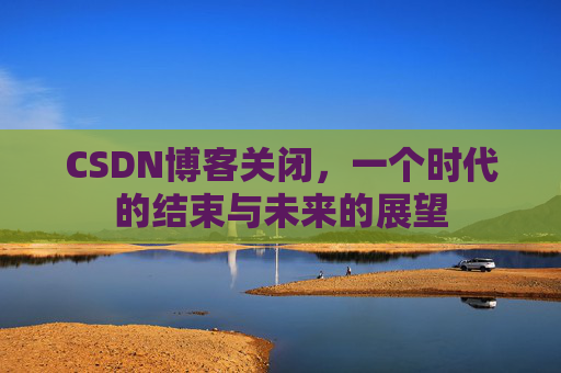CSDN博客关闭，一个时代的结束与未来的展望